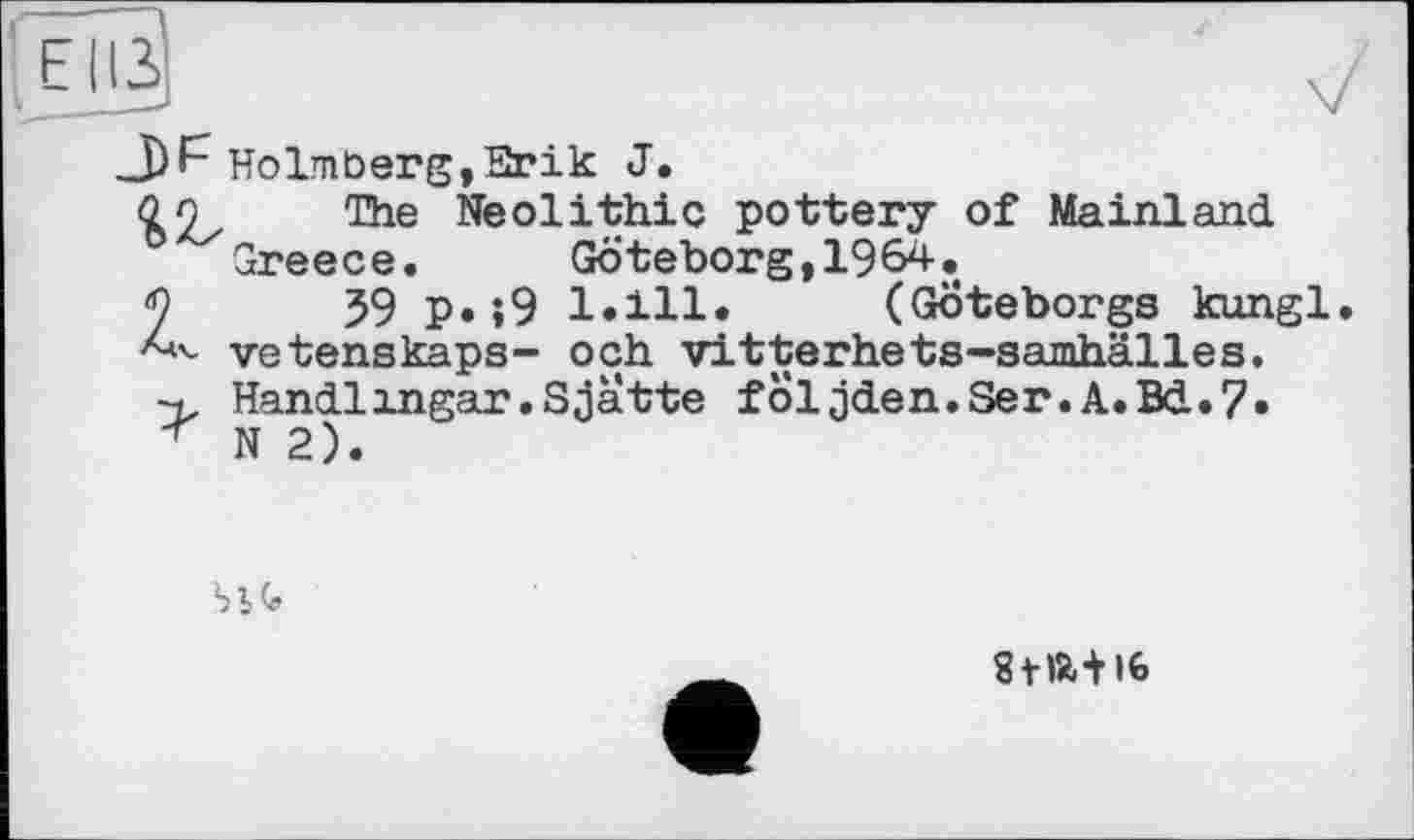 ﻿Плз
J)F Holmberg,Erik J.
The Neolithic pottery of Mainland Greece.	Göteborg,1964.
2	59 P«»9 1*111« (Göteborgs kungl
vetenskaps- och vitterhets-samhälles. Handl ingar. Sjatte följden.Ser.A.Bd.7*
* N 2).

gflÄ+lfe